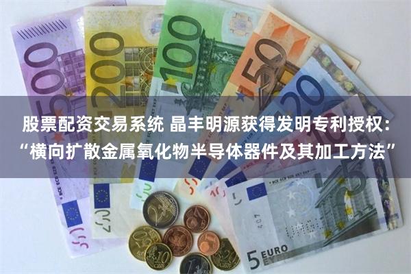 股票配资交易系统 晶丰明源获得发明专利授权:“横向扩散金属氧化物半导体器件及其加工方法”