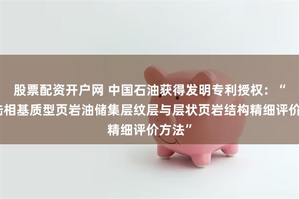 股票配资开户网 中国石油获得发明专利授权：“一种陆相基质型页岩油储集层纹层与层状页岩结构精细评价方法”