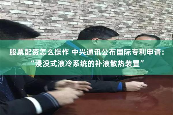 股票配资怎么操作 中兴通讯公布国际专利申请：“浸没式液冷系统的补液散热装置”