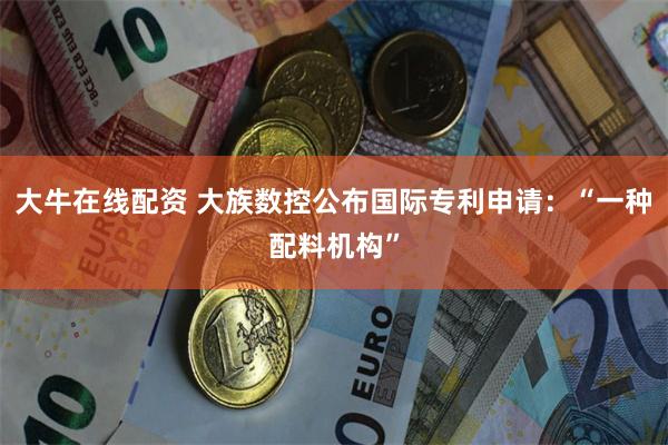 大牛在线配资 大族数控公布国际专利申请：“一种配料机构”