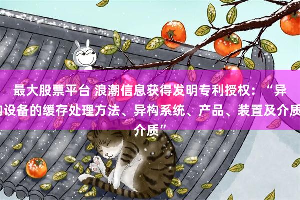 最大股票平台 浪潮信息获得发明专利授权：“异构设备的缓存处理方法、异构系统、产品、装置及介质”