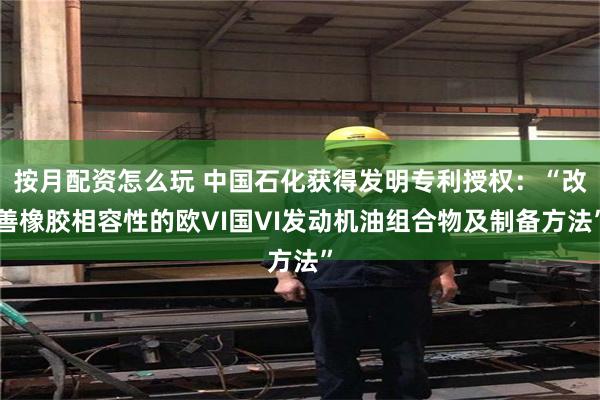 按月配资怎么玩 中国石化获得发明专利授权：“改善橡胶相容性的欧VI国VI发动机油组合物及制备方法”