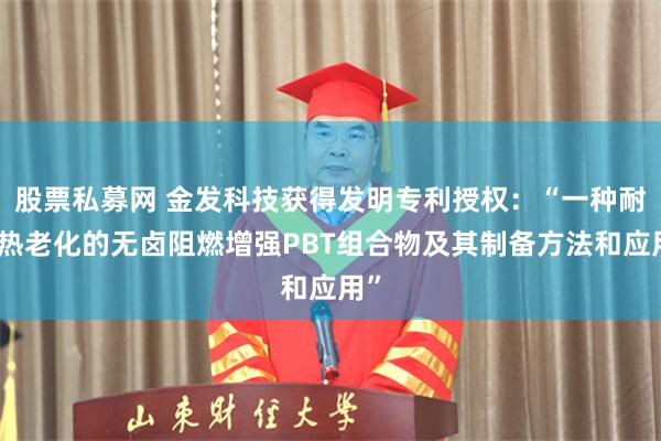 股票私募网 金发科技获得发明专利授权：“一种耐湿热老化的无卤阻燃增强PBT组合物及其制备方法和应用”