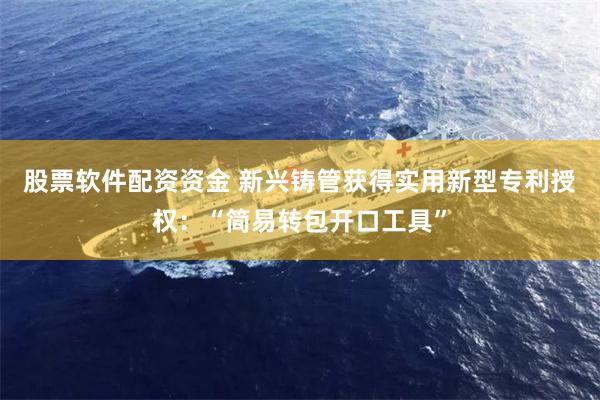 股票软件配资资金 新兴铸管获得实用新型专利授权：“简易转包开口工具”