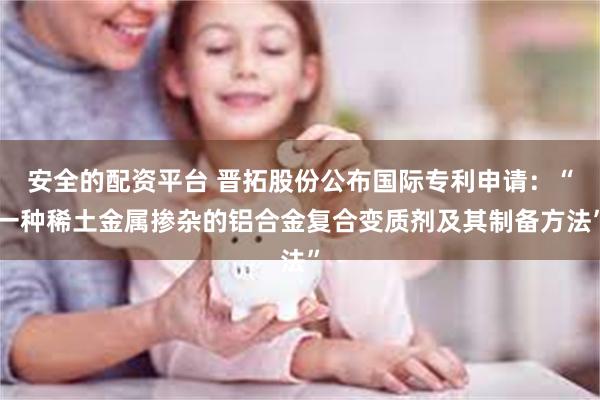 安全的配资平台 晋拓股份公布国际专利申请：“一种稀土金属掺杂的铝合金复合变质剂及其制备方法”