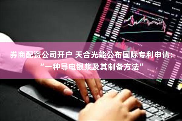 券商配资公司开户 天合光能公布国际专利申请：“一种导电银浆及其制备方法”