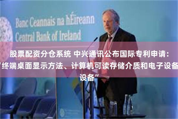 股票配资分仓系统 中兴通讯公布国际专利申请：“终端桌面显示方法、计算机可读存储介质和电子设备”