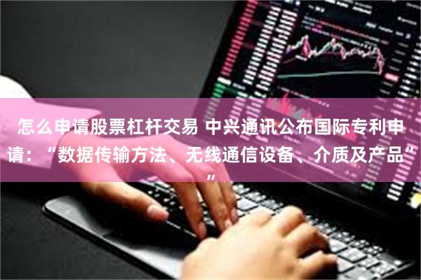 怎么申请股票杠杆交易 中兴通讯公布国际专利申请：“数据传输方法、无线通信设备、介质及产品”