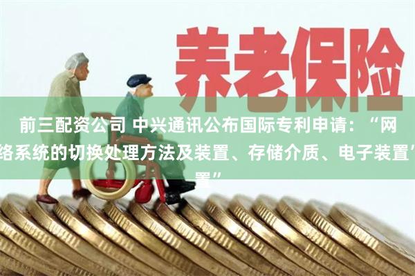 前三配资公司 中兴通讯公布国际专利申请：“网络系统的切换处理方法及装置、存储介质、电子装置”