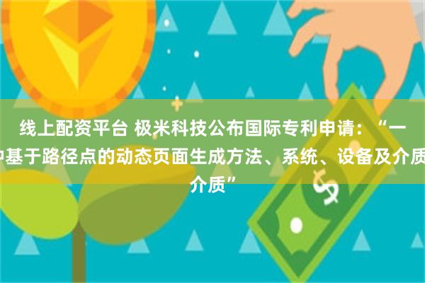 线上配资平台 极米科技公布国际专利申请：“一种基于路径点的动态页面生成方法、系统、设备及介质”