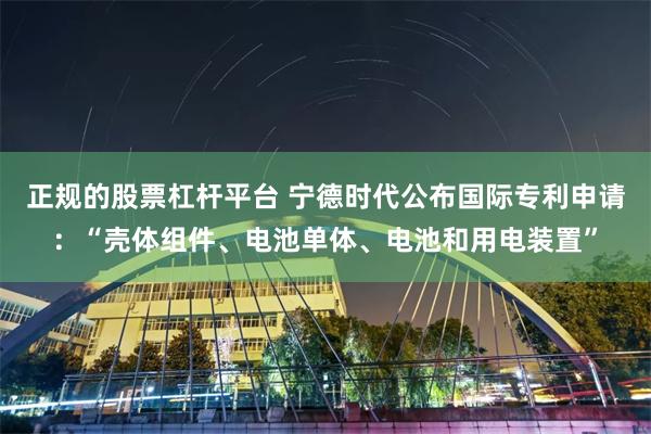 正规的股票杠杆平台 宁德时代公布国际专利申请：“壳体组件、电池单体、电池和用电装置”