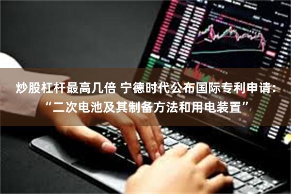 炒股杠杆最高几倍 宁德时代公布国际专利申请：“二次电池及其制备方法和用电装置”