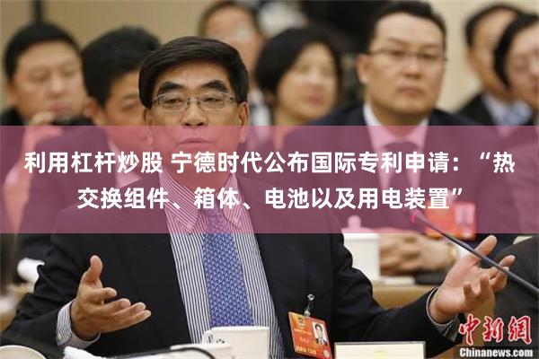 利用杠杆炒股 宁德时代公布国际专利申请：“热交换组件、箱体、电池以及用电装置”
