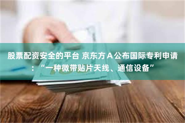 股票配资安全的平台 京东方Ａ公布国际专利申请：“一种微带贴片天线、通信设备”