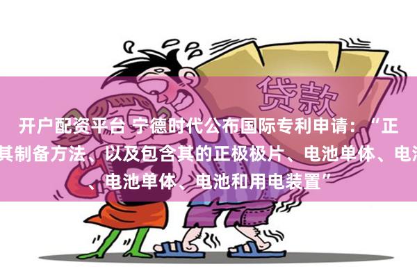 开户配资平台 宁德时代公布国际专利申请：“正极活性材料及其制备方法、以及包含其的正极极片、电池单体、电池和用电装置”