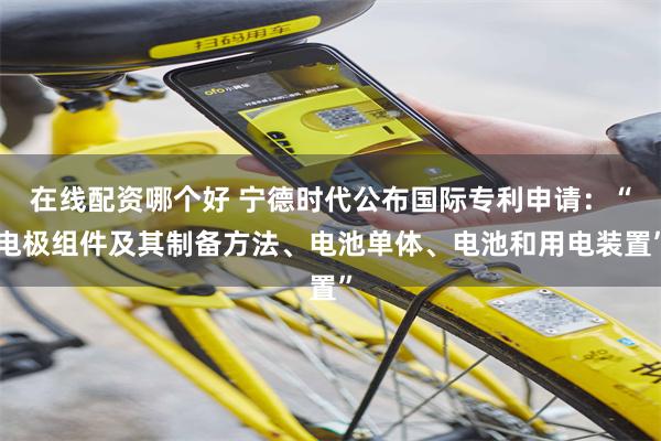 在线配资哪个好 宁德时代公布国际专利申请：“电极组件及其制备方法、电池单体、电池和用电装置”