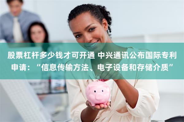 股票杠杆多少钱才可开通 中兴通讯公布国际专利申请：“信息传输方法、电子设备和存储介质”