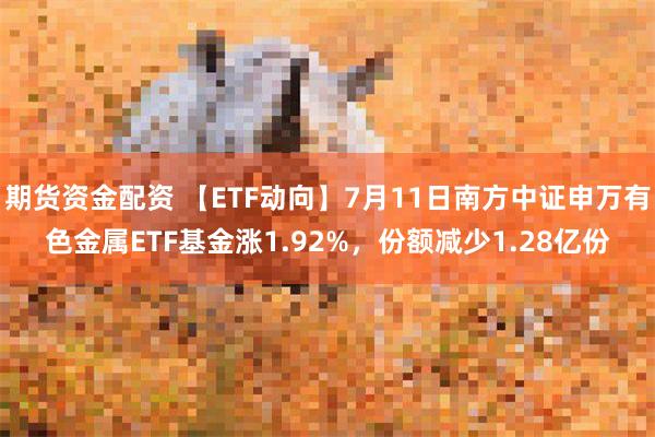 期货资金配资 【ETF动向】7月11日南方中证申万有色金属ETF基金涨1.92%，份额减少1.28亿份