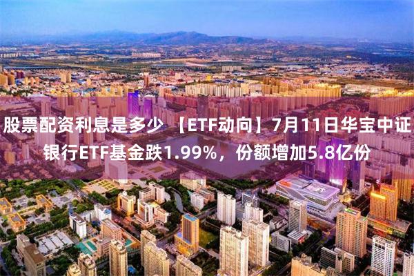 股票配资利息是多少 【ETF动向】7月11日华宝中证银行ETF基金跌1.99%，份额增加5.8亿份
