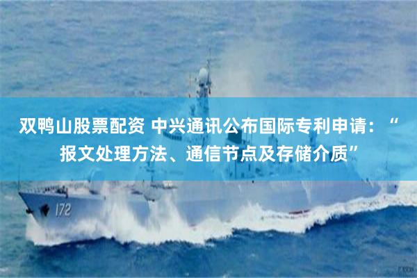 双鸭山股票配资 中兴通讯公布国际专利申请：“报文处理方法、通信节点及存储介质”