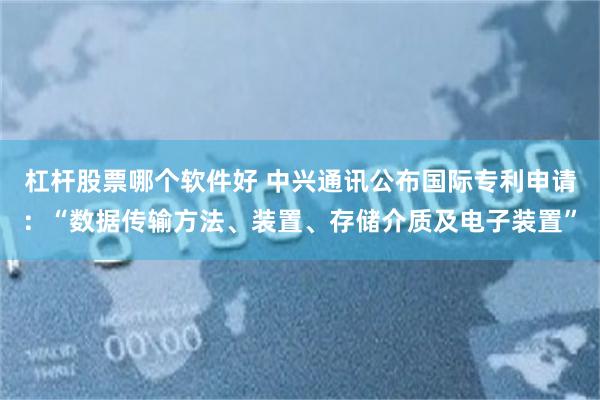 杠杆股票哪个软件好 中兴通讯公布国际专利申请：“数据传输方法、装置、存储介质及电子装置”