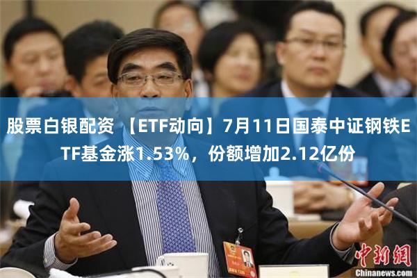 股票白银配资 【ETF动向】7月11日国泰中证钢铁ETF基金涨1.53%，份额增加2.12亿份
