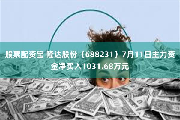 股票配资宝 隆达股份（688231）7月11日主力资金净买入1031.68万元