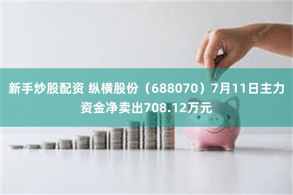 新手炒股配资 纵横股份（688070）7月11日主力资金净卖出708.12万元