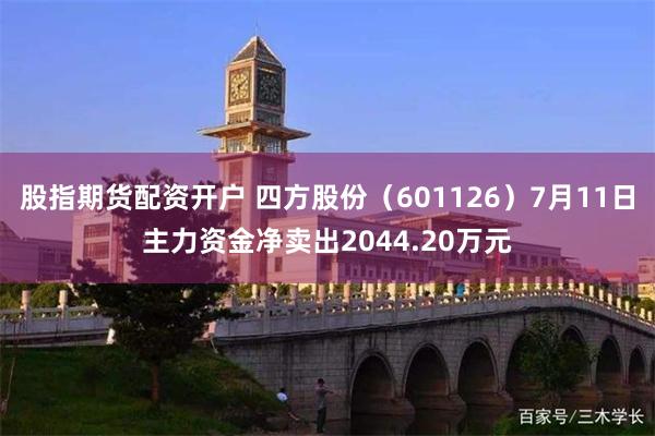 股指期货配资开户 四方股份（601126）7月11日主力资金净卖出2044.20万元