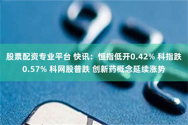 股票配资专业平台 快讯：恒指低开0.42% 科指跌0.57% 科网股普跌 创新药概念延续涨势