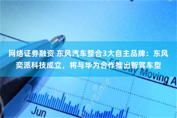 网络证劵融资 东风汽车整合3大自主品牌：东风奕派科技成立，将与华为合作推出智驾车型