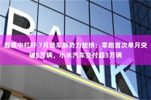 股票中杠杆 7月造车新势力放榜：零跑首次单月突破5万辆，小米汽车交付超3万辆