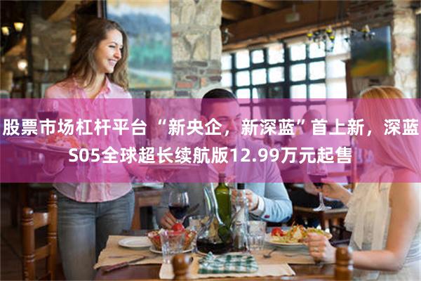 股票市场杠杆平台 “新央企，新深蓝”首上新，深蓝S05全球超长续航版12.99万元起售