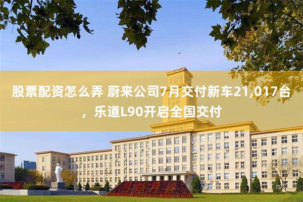 股票配资怎么弄 蔚来公司7月交付新车21,017台，乐道L90开启全国交付