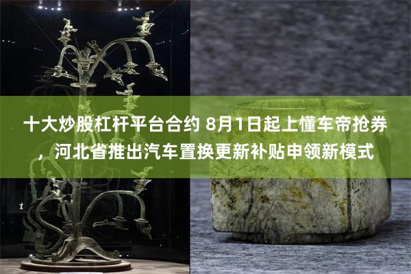 十大炒股杠杆平台合约 8月1日起上懂车帝抢券，河北省推出汽车置换更新补贴申领新模式