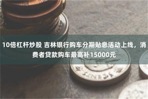 10倍杠杆炒股 吉林银行购车分期贴息活动上线，消费者贷款购车最高补15000元