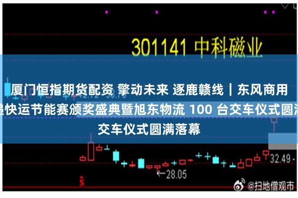 厦门恒指期货配资 擎动未来 逐鹿赣线|东风商用车快递快运节能赛颁奖盛典暨旭东物流 100 台交车仪式圆满落幕