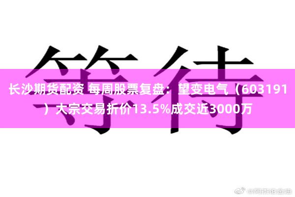 长沙期货配资 每周股票复盘：望变电气（603191）大宗交易折价13.5%成交近3000万