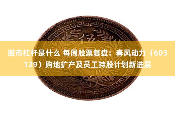股市杠杆是什么 每周股票复盘：春风动力（603129）购地扩产及员工持股计划新进展
