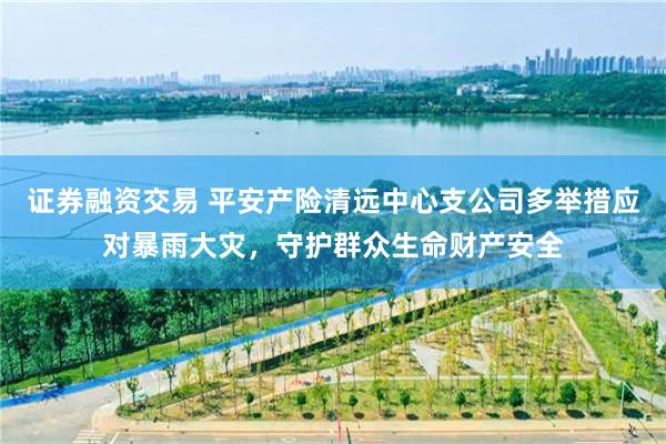 证券融资交易 平安产险清远中心支公司多举措应对暴雨大灾，守护群众生命财产安全