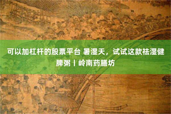 可以加杠杆的股票平台 暑湿天，试试这款祛湿健脾粥丨岭南药膳坊