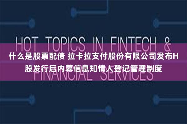 什么是股票配债 拉卡拉支付股份有限公司发布H股发行后内幕信息知情人登记管理制度