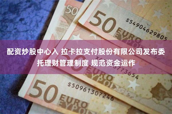 配资炒股中心入 拉卡拉支付股份有限公司发布委托理财管理制度 规范资金运作