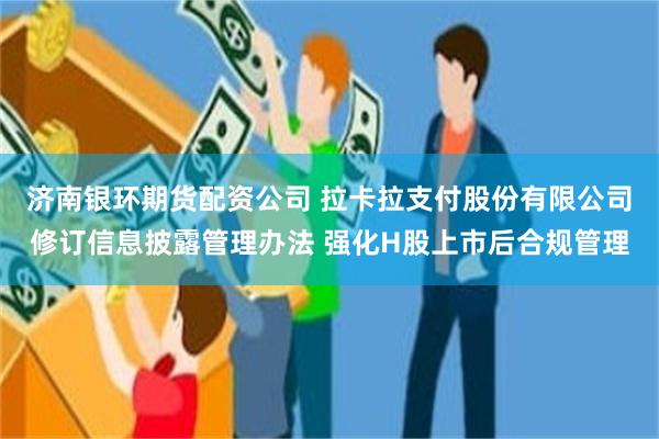 济南银环期货配资公司 拉卡拉支付股份有限公司修订信息披露管理办法 强化H股上市后合规管理