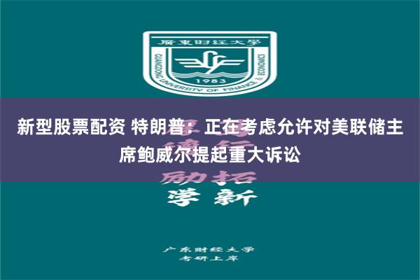 新型股票配资 特朗普：正在考虑允许对美联储主席鲍威尔提起重大诉讼