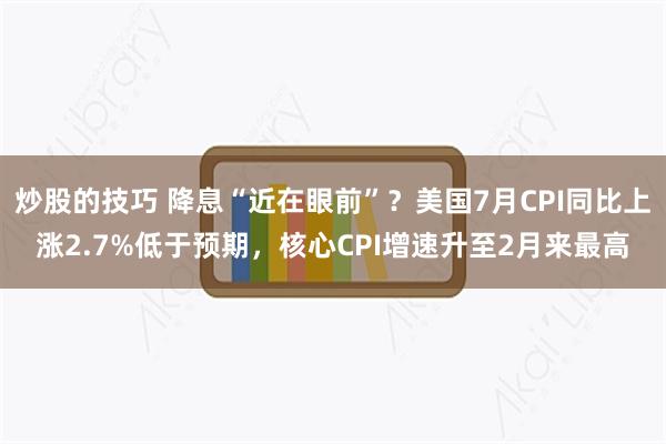 炒股的技巧 降息“近在眼前”？美国7月CPI同比上涨2.7%低于预期，核心CPI增速升至2月来最高