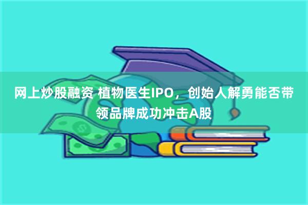 网上炒股融资 植物医生IPO，创始人解勇能否带领品牌成功冲击A股