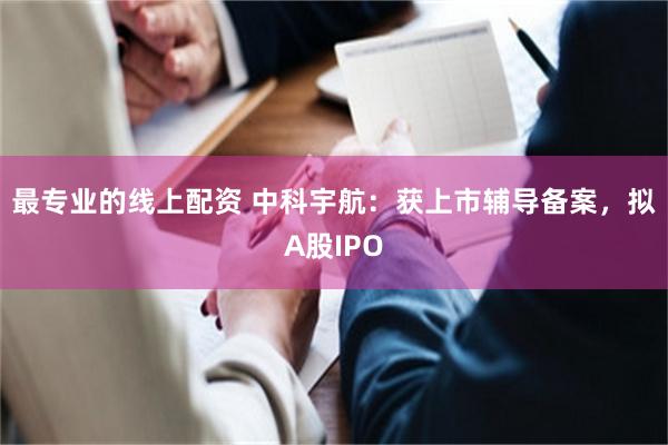 最专业的线上配资 中科宇航：获上市辅导备案，拟A股IPO