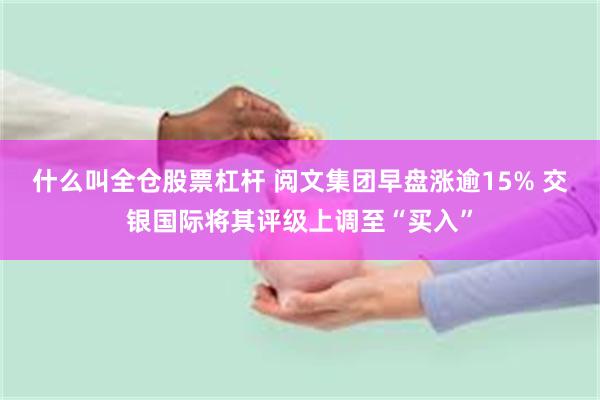 什么叫全仓股票杠杆 阅文集团早盘涨逾15% 交银国际将其评级上调至“买入”