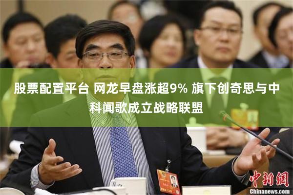 股票配置平台 网龙早盘涨超9% 旗下创奇思与中科闻歌成立战略联盟